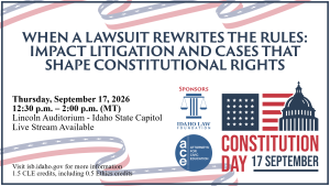 Image of Constitution Day graphic, Idaho Law Foundation logo, and the Attorneys for Civic Education logo with text: WHEN A LAWSUIT REWRITES THE RULES: IMPACT LITIGATION AND CASES THAT SHAPE CONSTITUTIONAL RIGHTS; Thursday, September 17, 2026; 12:30 p.m. &ndash; 2:00 p.m. (MT); Lincoln Auditorium - Idaho State Capitol; Live Stream Available; Visit isb.idaho.gov for more information; 1.5 CLE credits, including 0.5 Ethics credits