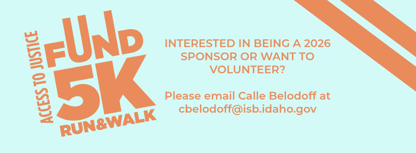 Event banner with orange and light blue colors. Large text for the 'Access to Justice Fund 5K Run & Walk' is on the left. Text on the right asks, 'INTERESTED IN BEING A 2026 SPONSOR OR WANT TO VOLUNTEER?' and directs viewers to 'Please email Calle Belodoff at cbelodoff@isb.idaho.gov'.